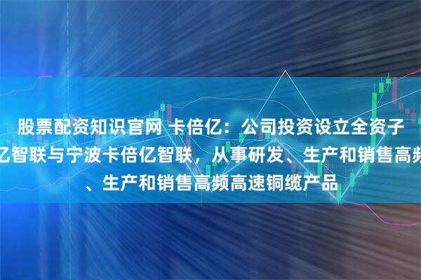 股票配资知识官网 卡倍亿：公司投资设立全资子公司上海卡倍亿智联与宁波卡倍亿智联，从事研发、生产和销售高频高速铜缆产品