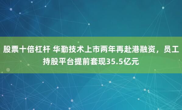 股票十倍杠杆 华勤技术上市两年再赴港融资，员工持股平台提前套现35.5亿元