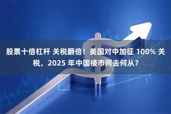股票十倍杠杆 关税翻倍！美国对中加征 100% 关税，2025 年中国楼市何去何从？