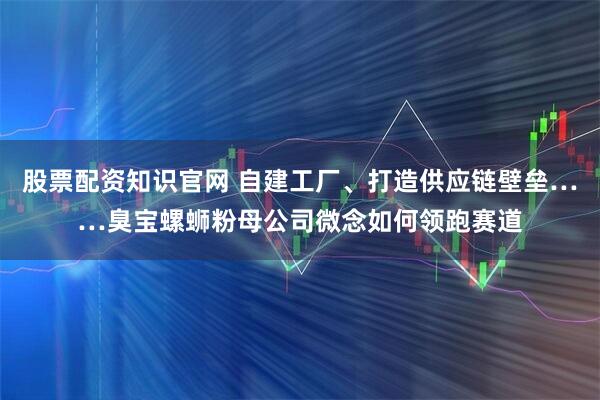 股票配资知识官网 自建工厂、打造供应链壁垒……臭宝螺蛳粉母公司微念如何领跑赛道