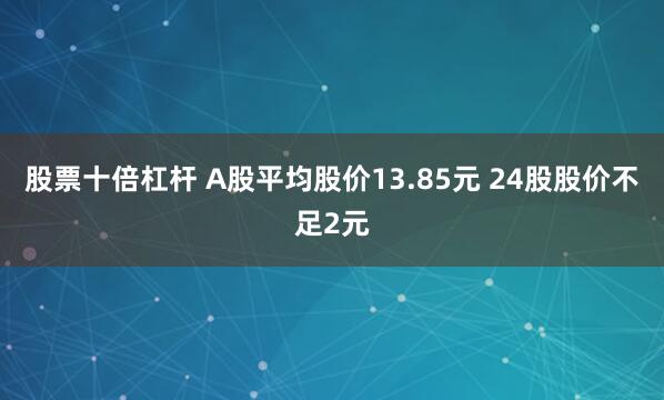 股票十倍杠杆 A股平均股价13.85元 24股股价不足2元