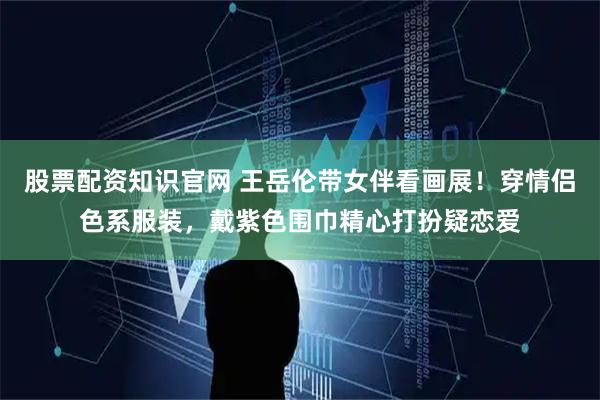股票配资知识官网 王岳伦带女伴看画展！穿情侣色系服装，戴紫色围巾精心打扮疑恋爱