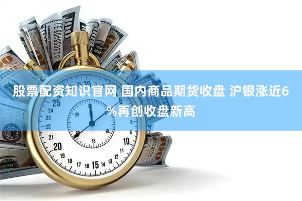 股票配资知识官网 国内商品期货收盘 沪银涨近6%再创收盘新高