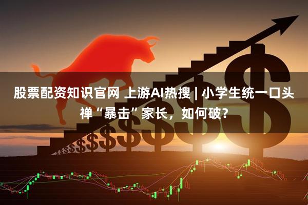 股票配资知识官网 上游AI热搜 | 小学生统一口头禅“暴击”家长，如何破？
