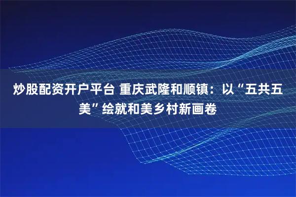 炒股配资开户平台 重庆武隆和顺镇：以“五共五美”绘就和美乡村新画卷