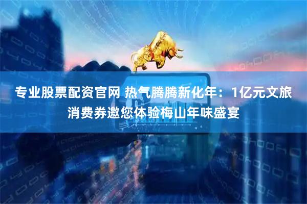 专业股票配资官网 热气腾腾新化年：1亿元文旅消费券邀您体验梅山年味盛宴