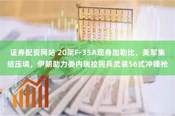 证券配资网站 20架F-35A现身加勒比，美军集结压境，伊朗助力委内瑞拉民兵武装56式冲锋枪
