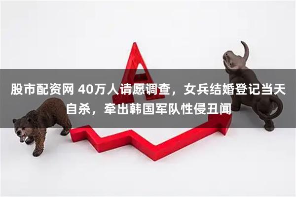 股市配资网 40万人请愿调查，女兵结婚登记当天自杀，牵出韩国军队性侵丑闻