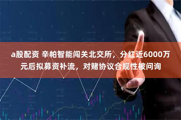 a股配资 辛帕智能闯关北交所，分红近6000万元后拟募资补流，对赌协议合规性被问询