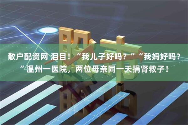 散户配资网 泪目！“我儿子好吗？”“我妈好吗？”温州一医院，两位母亲同一天捐肾救子！
