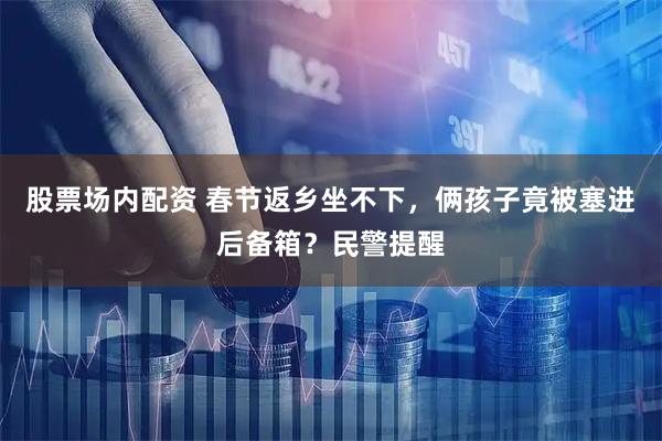 股票场内配资 春节返乡坐不下，俩孩子竟被塞进后备箱？民警提醒