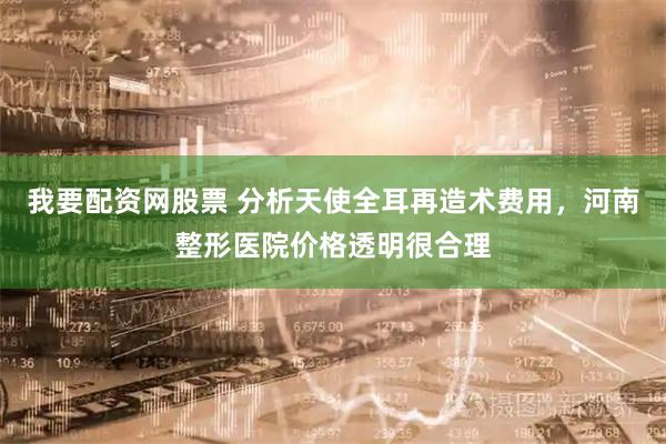 我要配资网股票 分析天使全耳再造术费用，河南整形医院价格透明很合理