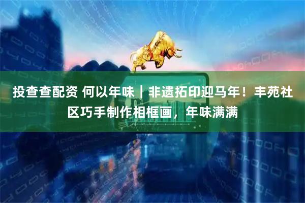 投查查配资 何以年味｜非遗拓印迎马年！丰苑社区巧手制作相框画，年味满满