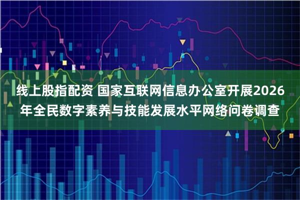 线上股指配资 国家互联网信息办公室开展2026年全民数字素养与技能发展水平网络问卷调查
