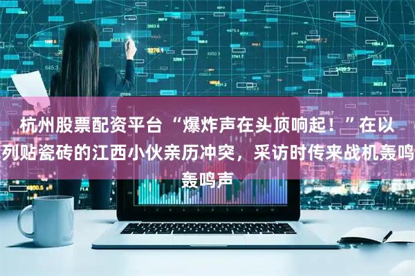 杭州股票配资平台 “爆炸声在头顶响起！”在以色列贴瓷砖的江西小伙亲历冲突，采访时传来战机轰鸣声
