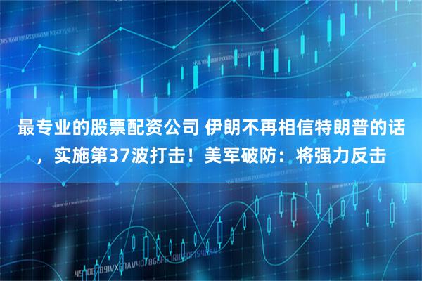 最专业的股票配资公司 伊朗不再相信特朗普的话，实施第37波打击！美军破防：将强力反击