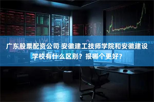 广东股票配资公司 安徽建工技师学院和安徽建设学校有什么区别？报哪个更好？