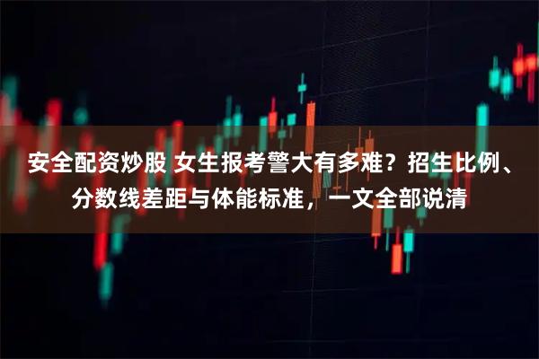 安全配资炒股 女生报考警大有多难？招生比例、分数线差距与体能标准，一文全部说清
