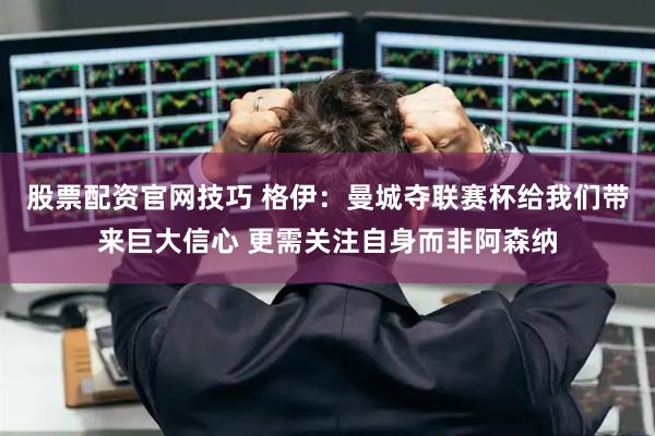 股票配资官网技巧 格伊：曼城夺联赛杯给我们带来巨大信心 更需关注自身而非阿森纳