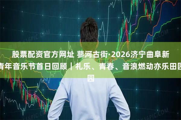 股票配资官方网址 蓼河古街·2026济宁曲阜新青年音乐节首日回顾｜礼乐、青春、音浪燃动亦乐田园
