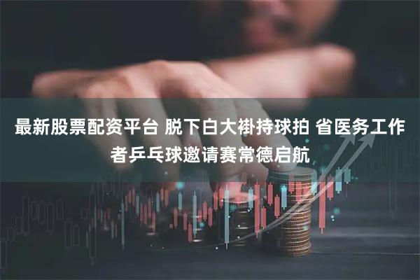 最新股票配资平台 脱下白大褂持球拍 省医务工作者乒乓球邀请赛常德启航