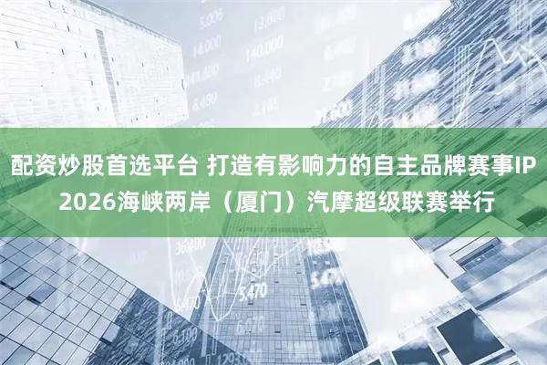 配资炒股首选平台 打造有影响力的自主品牌赛事IP 2026海峡两岸（厦门）汽摩超级联赛举行