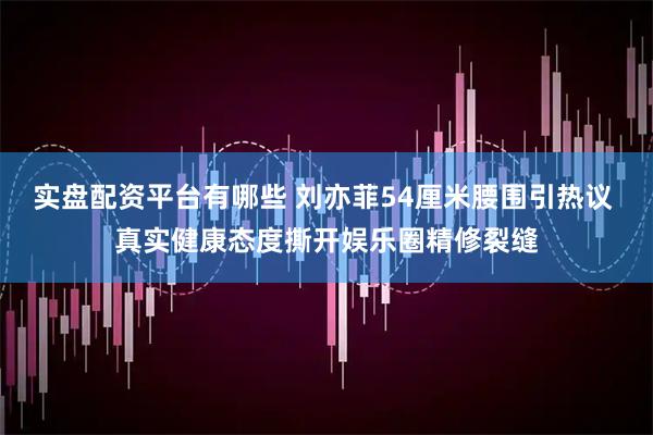 实盘配资平台有哪些 刘亦菲54厘米腰围引热议 真实健康态度撕开娱乐圈精修裂缝