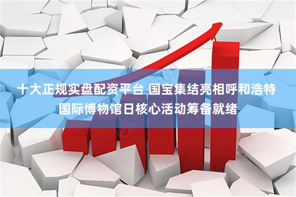 十大正规实盘配资平台 国宝集结亮相呼和浩特 国际博物馆日核心活动筹备就绪