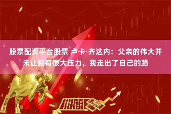 股票配资平台股票 卢卡·齐达内：父亲的伟大并未让我有很大压力，我走出了自己的路