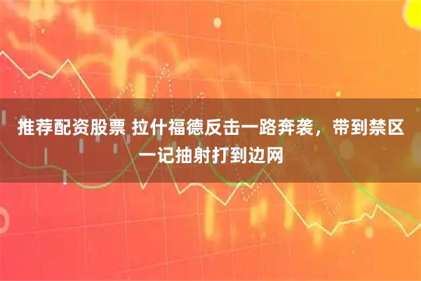 推荐配资股票 拉什福德反击一路奔袭，带到禁区一记抽射打到边网
