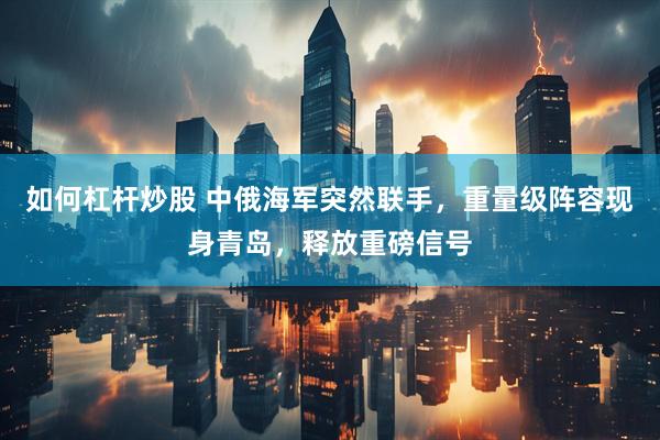 如何杠杆炒股 中俄海军突然联手，重量级阵容现身青岛，释放重磅信号