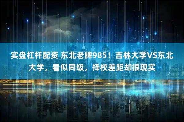 实盘杠杆配资 东北老牌985！吉林大学VS东北大学，看似同级，择校差距却很现实