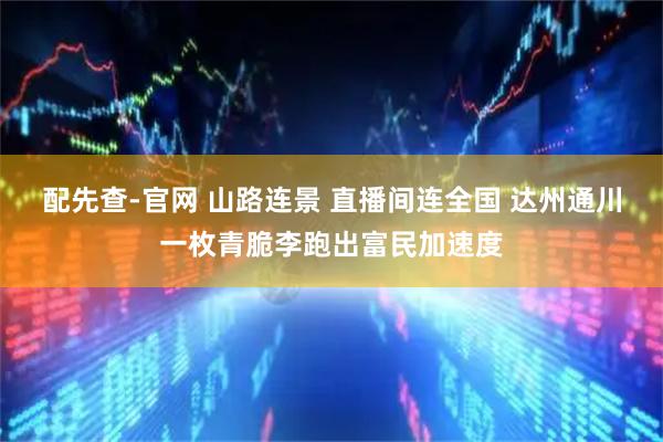 配先查-官网 山路连景 直播间连全国 达州通川一枚青脆李跑出富民加速度