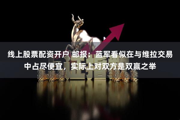线上股票配资开户 邮报：蓝军看似在与维拉交易中占尽便宜，实际上对双方是双赢之举