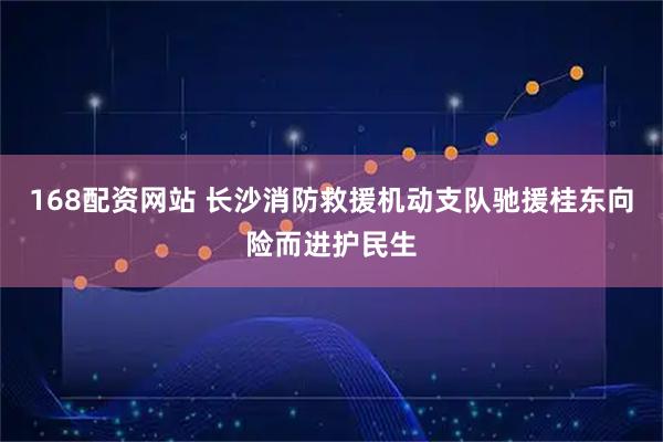 168配资网站 长沙消防救援机动支队驰援桂东向险而进护民生