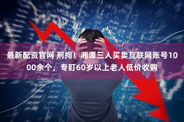 最新配资官网 刑拘！湘潭三人买卖互联网账号1000余个，专盯60岁以上老人低价收购