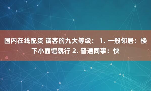 国内在线配资 请客的九大等级： 1. 一般邻居：楼下小面馆就行 2. 普通同事：快